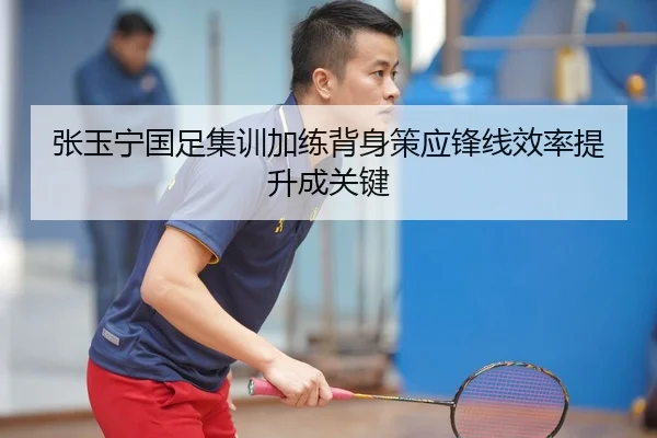 张玉宁国足集训加练背身策应锋线效率提升成关键